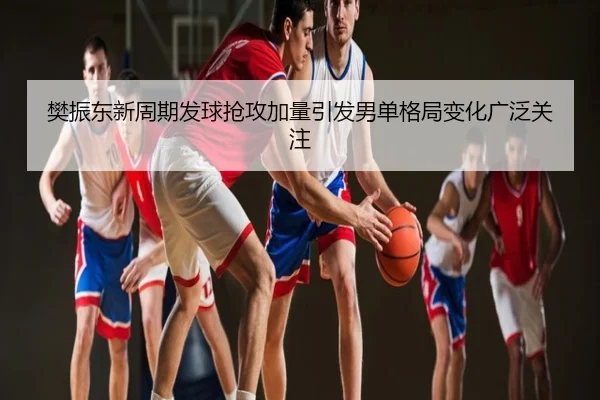 樊振东新周期发球抢攻加量引发男单格局变化广泛关注