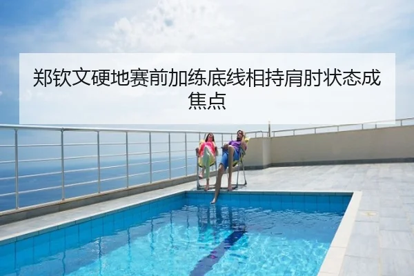 郑钦文硬地赛前加练底线相持肩肘状态成焦点