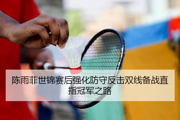 陈雨菲世锦赛后强化防守反击双线备战直指冠军之路