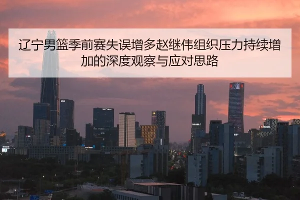 辽宁男篮季前赛失误增多赵继伟组织压力持续增加的深度观察与应对思路