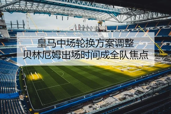 皇马中场轮换方案调整 贝林厄姆出场时间成全队焦点