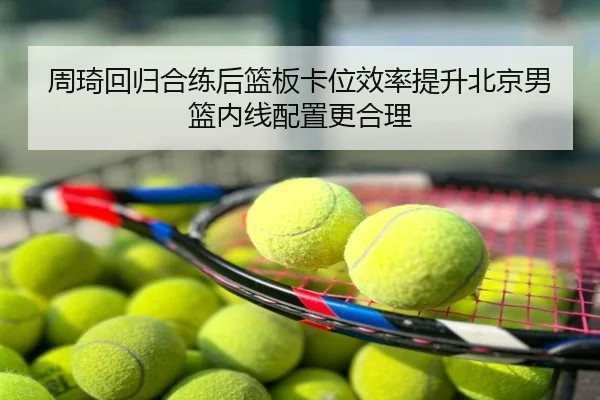 周琦回归合练后篮板卡位效率提升北京男篮内线配置更合理