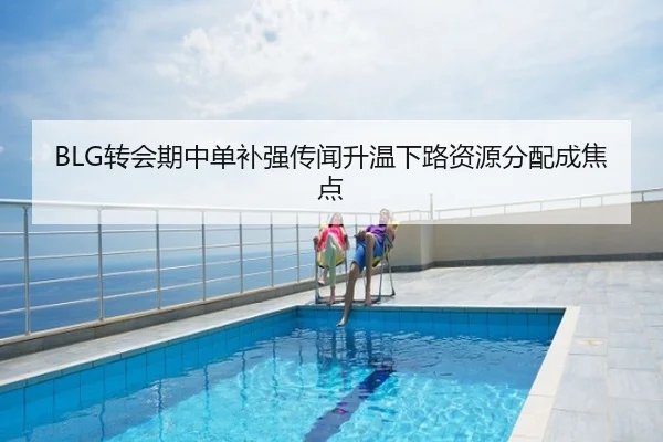BLG转会期中单补强传闻升温下路资源分配成焦点